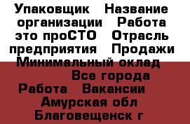 Упаковщик › Название организации ­ Работа-это проСТО › Отрасль предприятия ­ Продажи › Минимальный оклад ­ 23 500 - Все города Работа » Вакансии   . Амурская обл.,Благовещенск г.